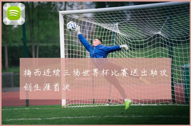 梅西连续三场世界杯比赛送出助攻创生涯首次